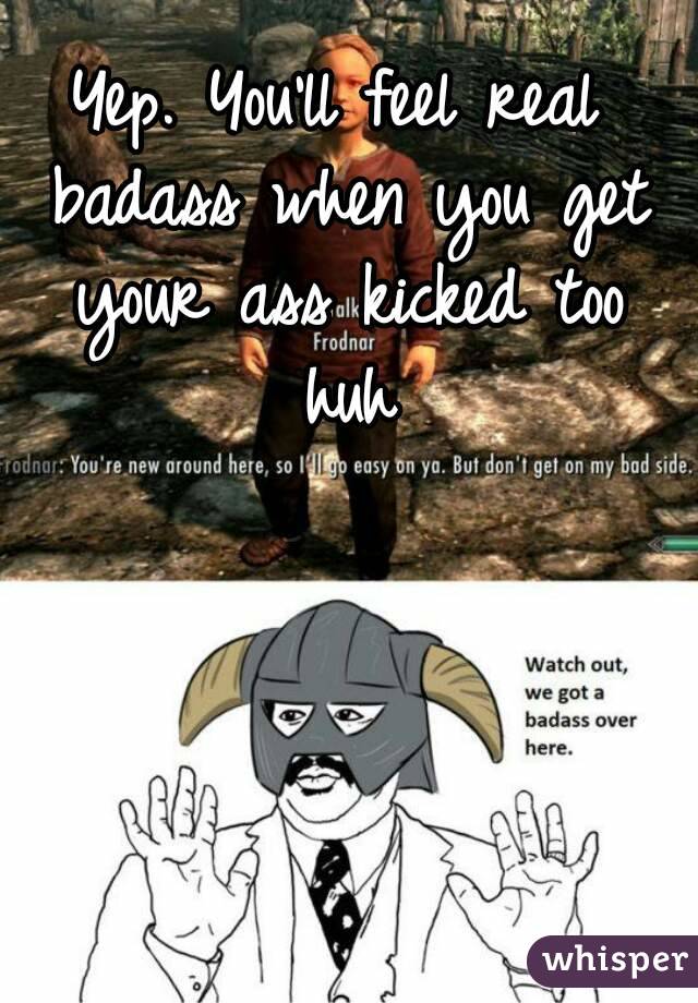 Yep. You'll feel real badass when you get your ass kicked too huh


