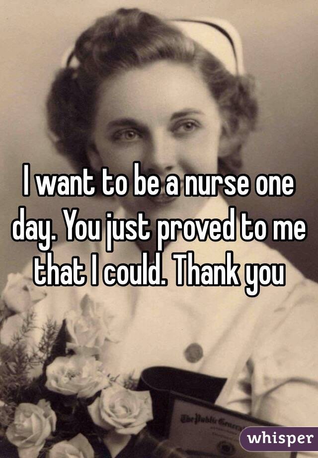 I want to be a nurse one day. You just proved to me that I could. Thank you 