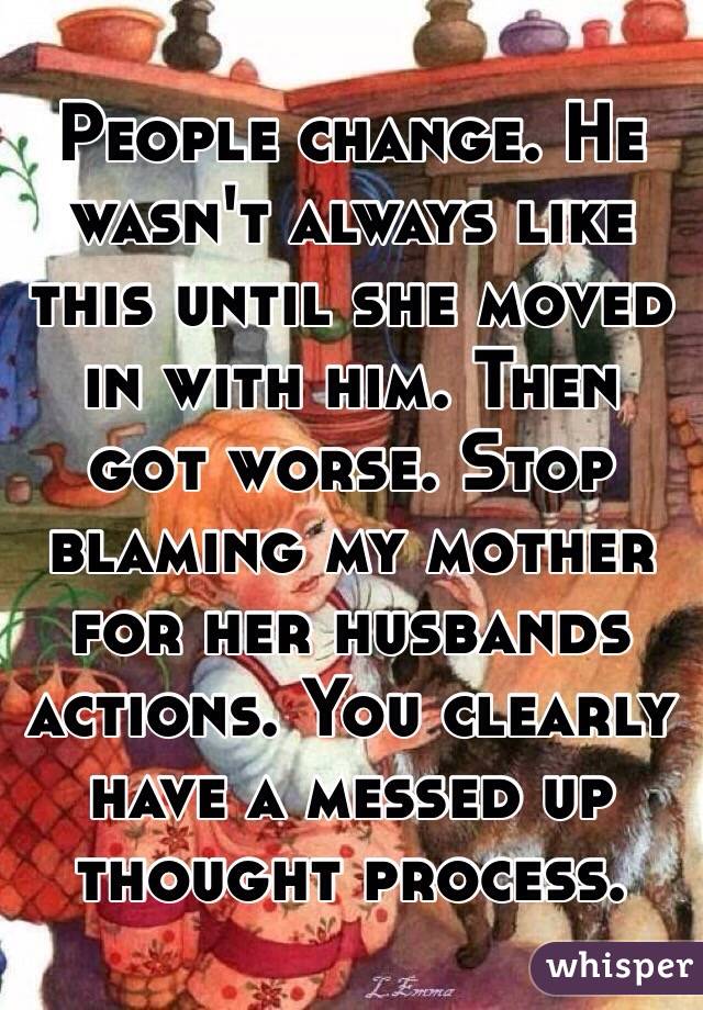 People change. He wasn't always like this until she moved in with him. Then got worse. Stop blaming my mother for her husbands actions. You clearly have a messed up thought process.