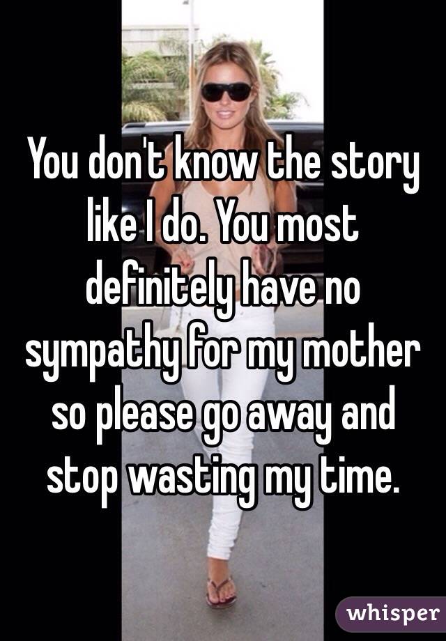 You don't know the story like I do. You most definitely have no sympathy for my mother so please go away and stop wasting my time.