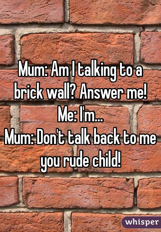 Mum: Am I talking to a brick wall? Answer me!
Me: I'm...
Mum: Don't talk back to me you rude child!