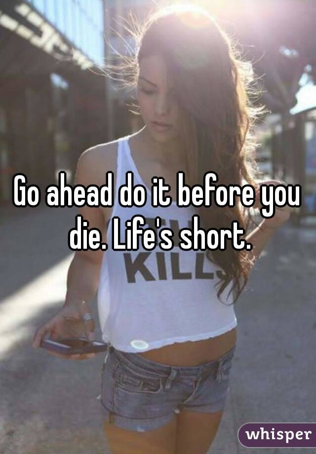 Go ahead do it before you die. Life's short.