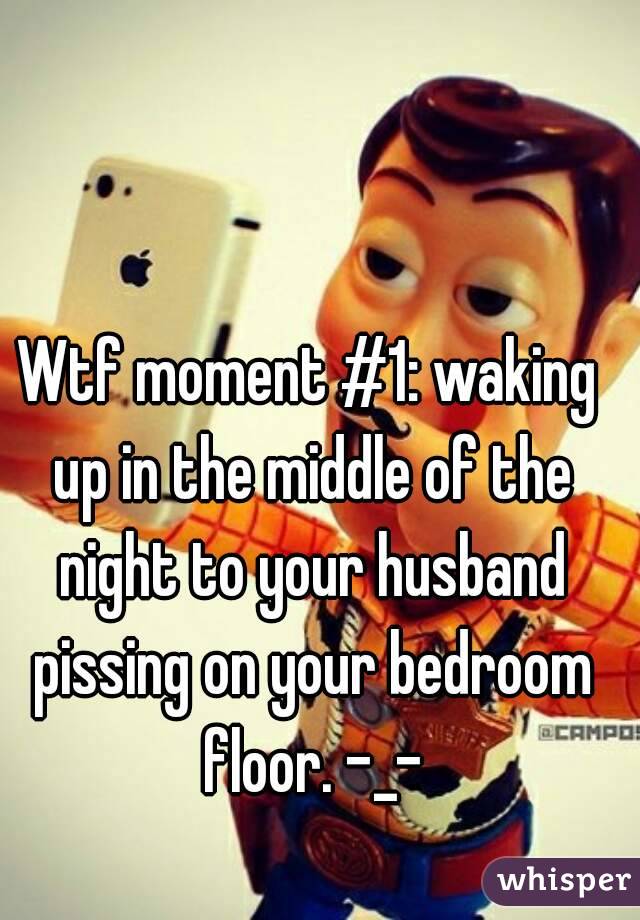 Wtf moment #1: waking up in the middle of the night to your husband pissing on your bedroom floor. -_-