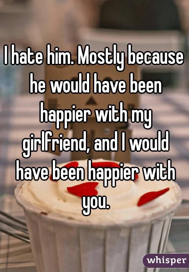 I hate him. Mostly because he would have been happier with my girlfriend, and I would have been happier with you.