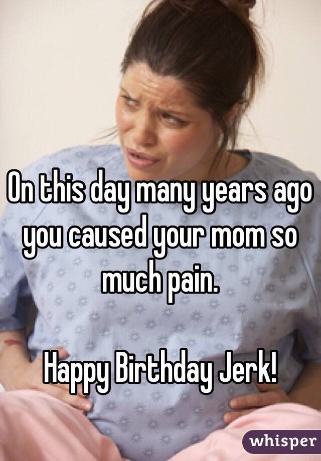 On this day many years ago you caused your mom so much pain. 

Happy Birthday Jerk!
