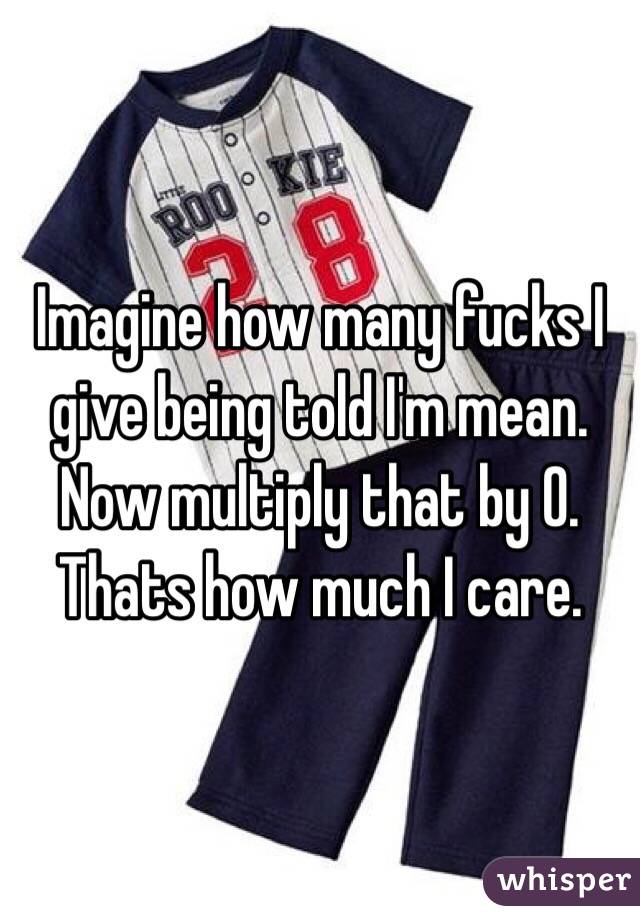 Imagine how many fucks I give being told I'm mean. Now multiply that by 0. Thats how much I care. 