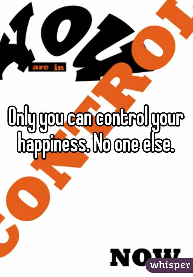 Only you can control your happiness. No one else. 