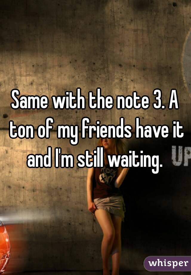 Same with the note 3. A ton of my friends have it and I'm still waiting. 