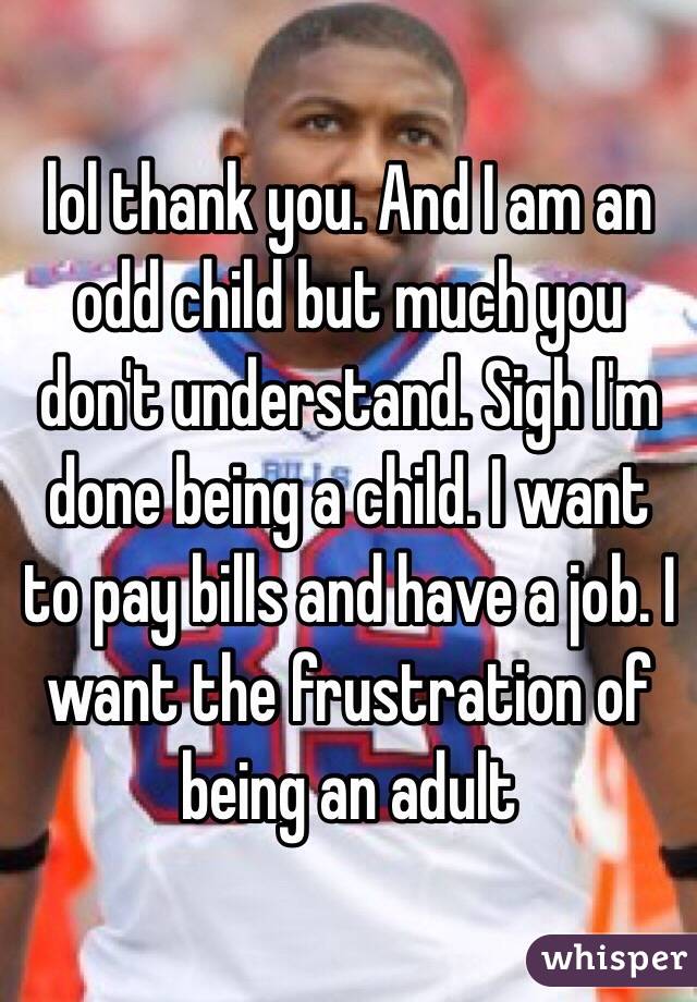 lol thank you. And I am an odd child but much you don't understand. Sigh I'm done being a child. I want to pay bills and have a job. I want the frustration of being an adult