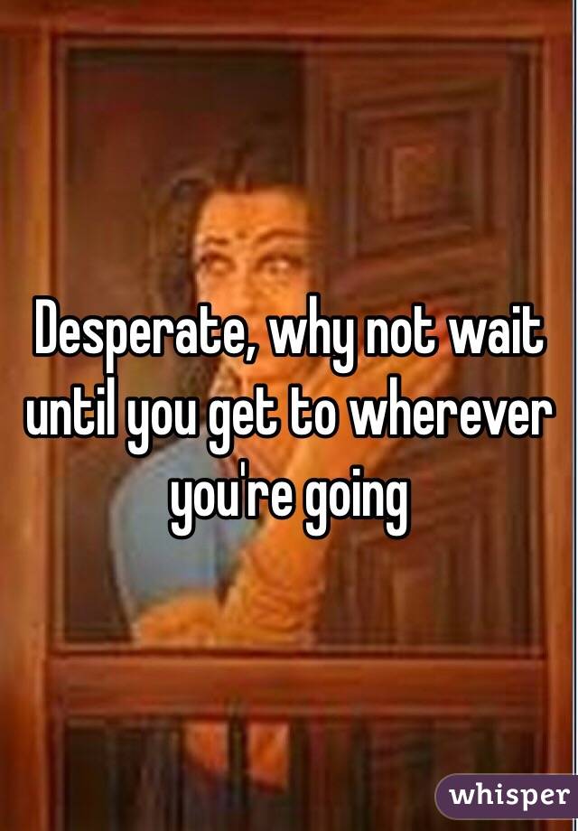 Desperate, why not wait until you get to wherever you're going