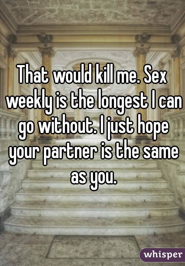 That would kill me. Sex weekly is the longest I can go without. I just hope your partner is the same as you.