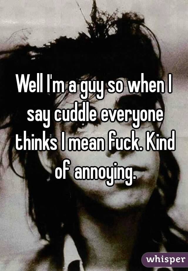 Well I'm a guy so when I say cuddle everyone thinks I mean fuck. Kind of annoying.