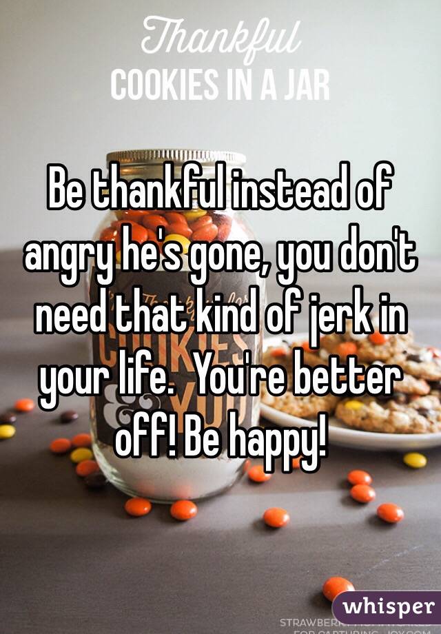 Be thankful instead of angry he's gone, you don't need that kind of jerk in your life.  You're better off! Be happy! 