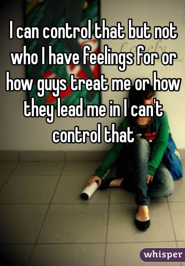  I can control that but not who I have feelings for or  how guys treat me or how they lead me in I can't control that