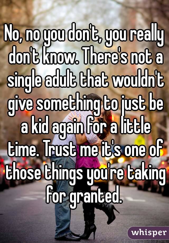 No, no you don't, you really don't know. There's not a single adult that wouldn't give something to just be a kid again for a little time. Trust me it's one of those things you're taking for granted. 