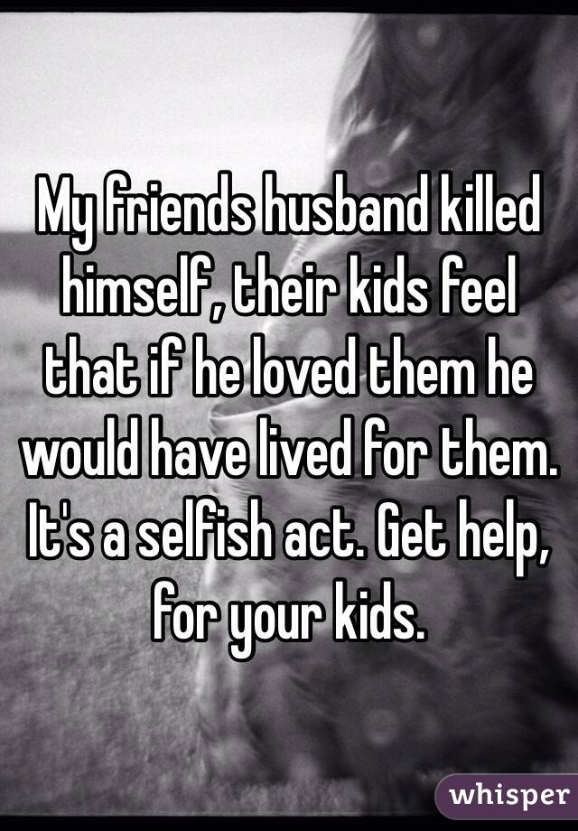 My friends husband killed himself, their kids feel that if he loved them he would have lived for them. It's a selfish act. Get help, for your kids. 