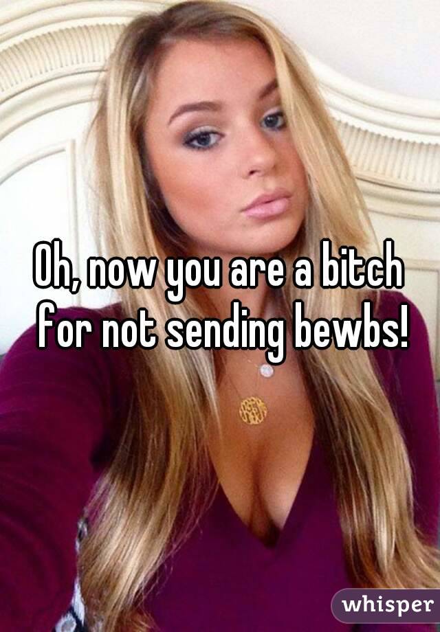 Oh, now you are a bitch for not sending bewbs!