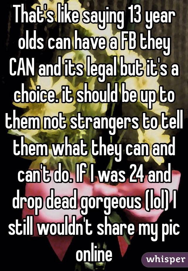 That's like saying 13 year olds can have a FB they CAN and its legal but it's a choice. it should be up to them not strangers to tell them what they can and can't do. If I was 24 and drop dead gorgeous (lol) I still wouldn't share my pic online 
