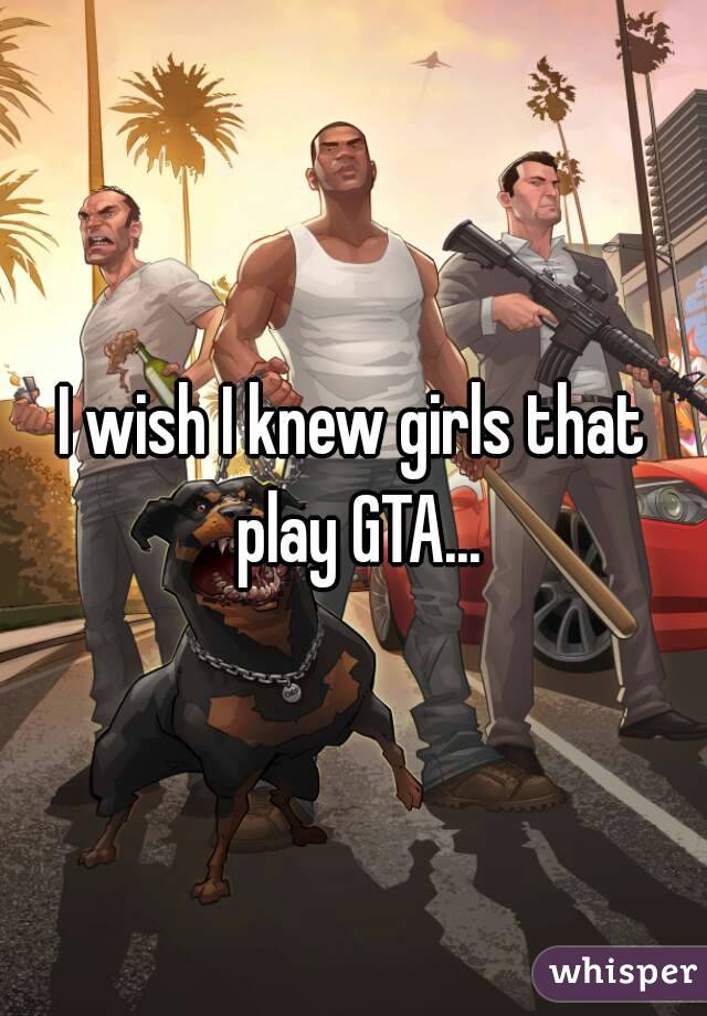 I wish I knew girls that play GTA...