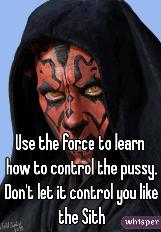 Use the force to learn how to control the pussy. Don't let it control you like the Sith