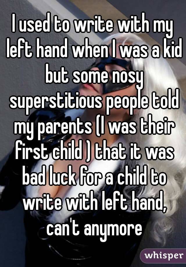 I used to write with my left hand when I was a kid but some nosy superstitious people told my parents (I was their first child ) that it was bad luck for a child to write with left hand, can't anymore