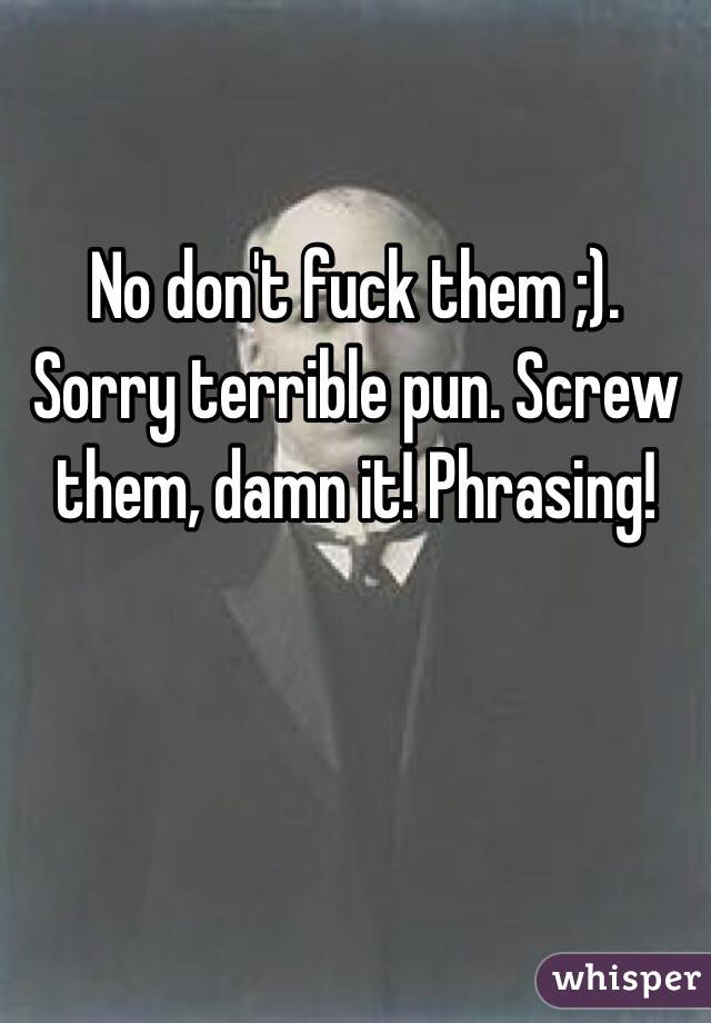 No don't fuck them ;). Sorry terrible pun. Screw them, damn it! Phrasing!