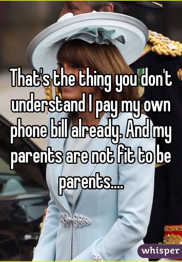 That's the thing you don't understand I pay my own phone bill already. And my parents are not fit to be parents....