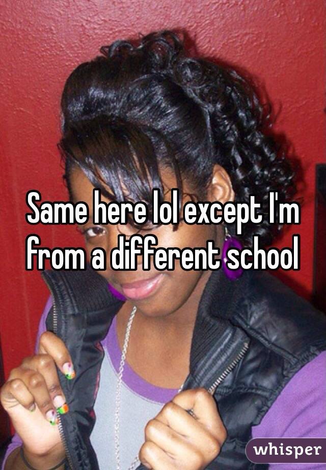 Same here lol except I'm from a different school