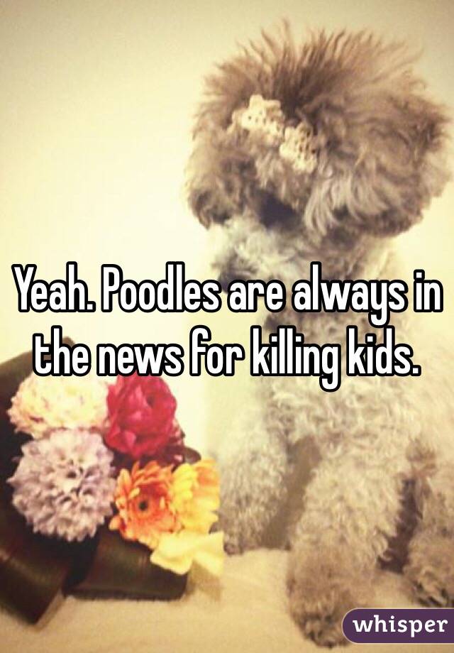 Yeah. Poodles are always in the news for killing kids. 