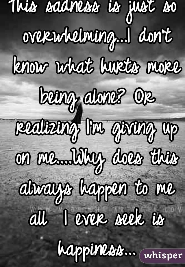 This sadness is just so overwhelming...I don't know what hurts more being alone? Or realizing I'm giving up on me....Why does this always happen to me all  I ever seek is happiness...