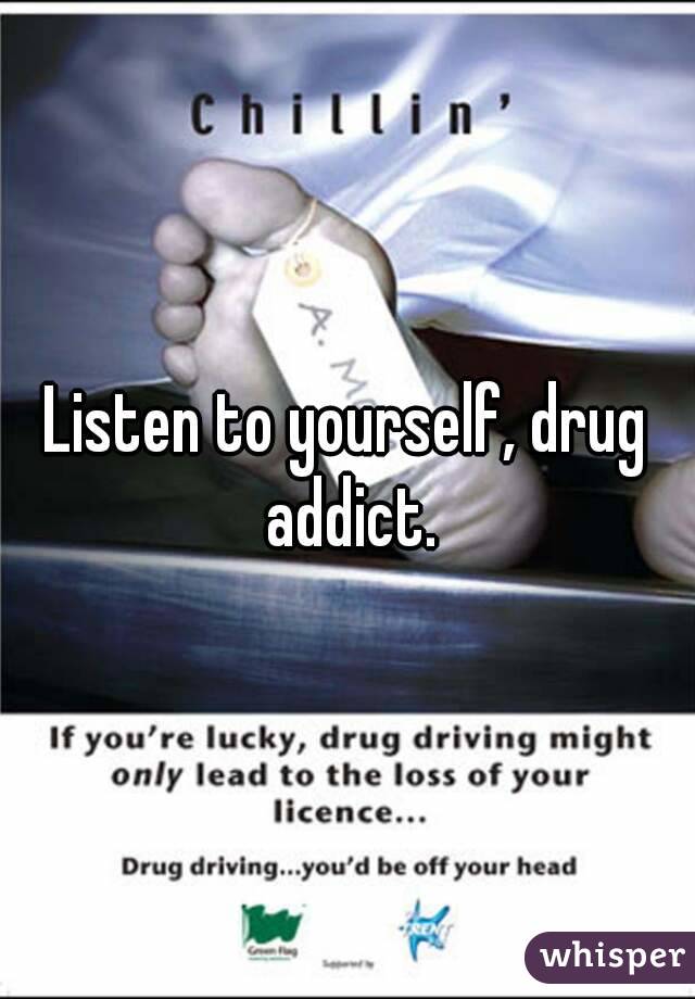 Listen to yourself, drug addict.