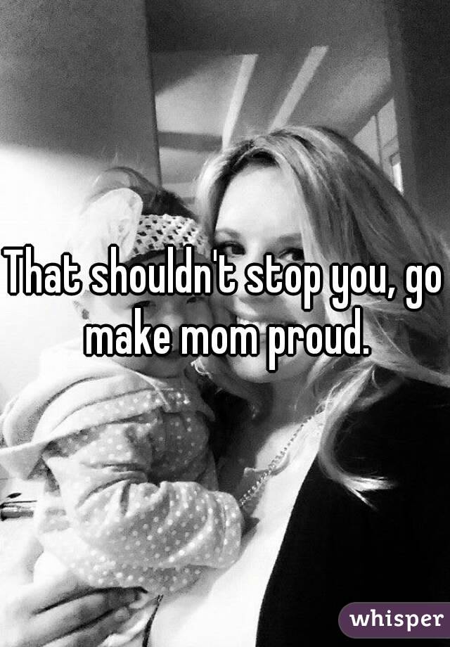 That shouldn't stop you, go make mom proud.
