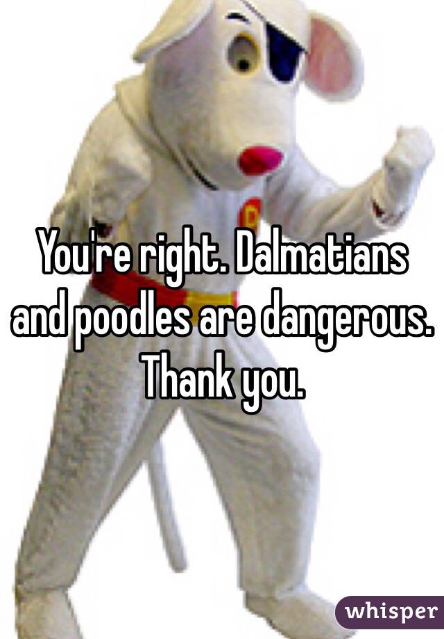 You're right. Dalmatians and poodles are dangerous. 
Thank you. 
