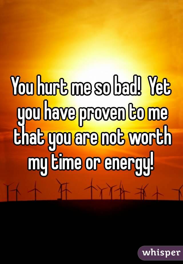 You hurt me so bad!  Yet you have proven to me that you are not worth my time or energy! 
