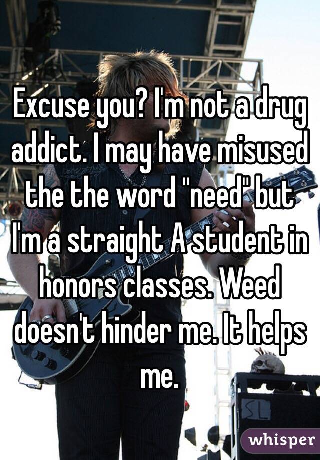 Excuse you? I'm not a drug addict. I may have misused the the word "need" but I'm a straight A student in honors classes. Weed doesn't hinder me. It helps me. 