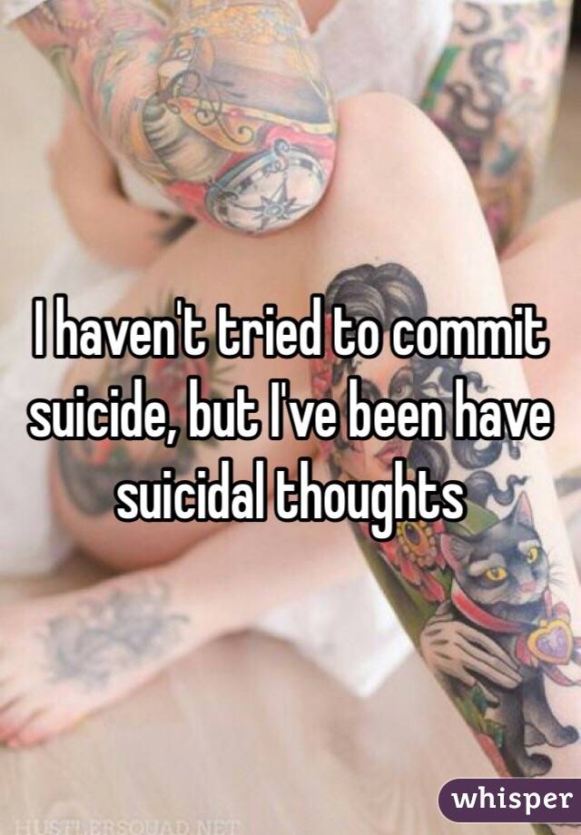 I haven't tried to commit suicide, but I've been have suicidal thoughts 