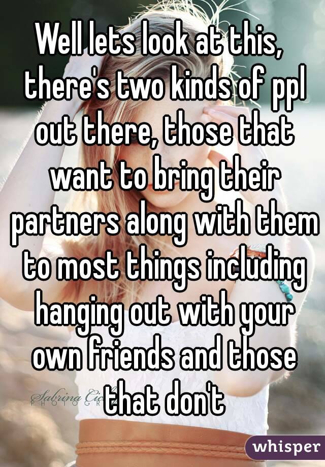 Well lets look at this,  there's two kinds of ppl out there, those that want to bring their partners along with them to most things including hanging out with your own friends and those that don't
