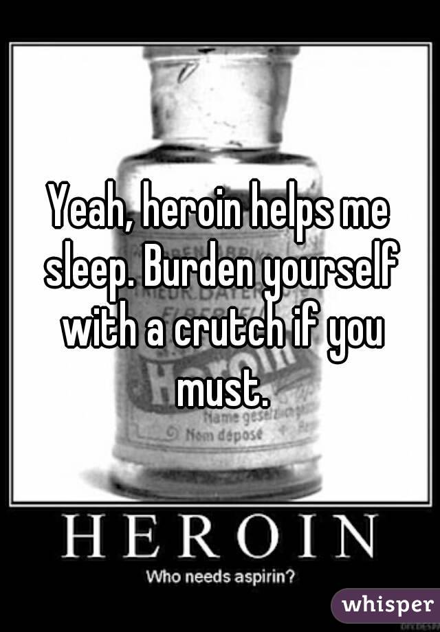 Yeah, heroin helps me sleep. Burden yourself with a crutch if you must.