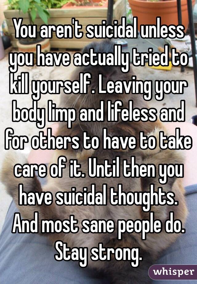 You aren't suicidal unless you have actually tried to kill yourself. Leaving your body limp and lifeless and for others to have to take care of it. Until then you have suicidal thoughts. And most sane people do. Stay strong. 