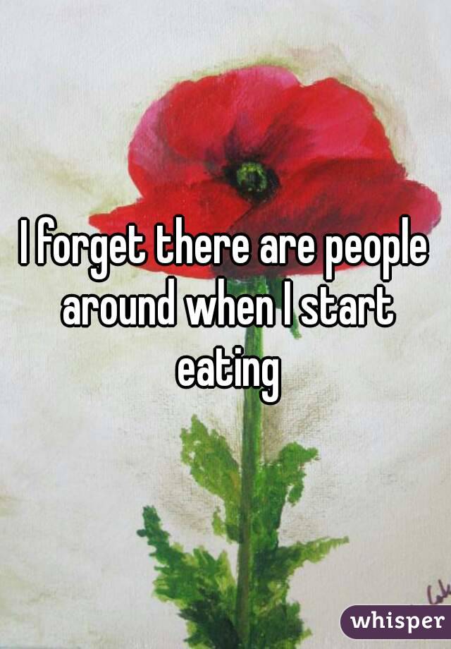 I forget there are people around when I start eating