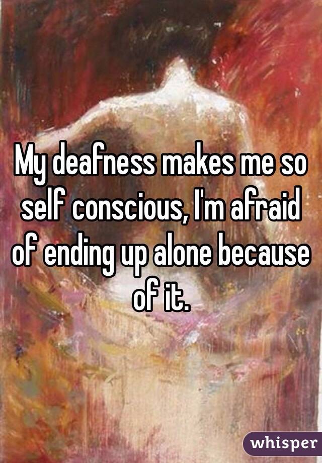 My deafness makes me so self conscious, I'm afraid of ending up alone because of it. 
