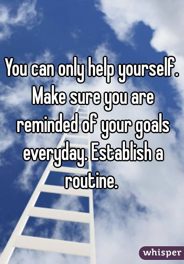 You can only help yourself. Make sure you are reminded of your goals everyday. Establish a routine. 