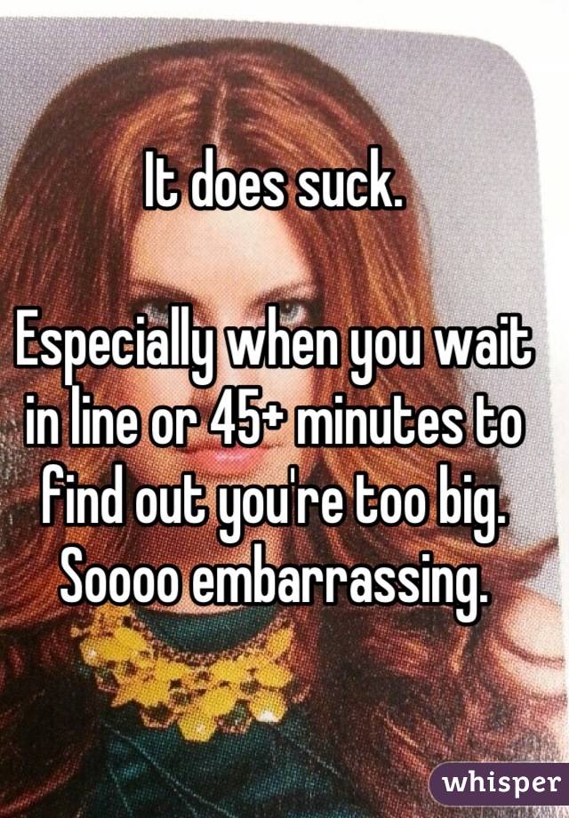 It does suck. 

Especially when you wait in line or 45+ minutes to find out you're too big. Soooo embarrassing.