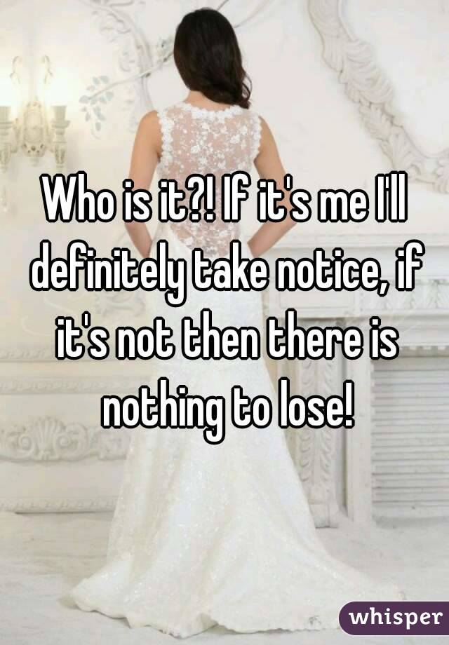 Who is it?! If it's me I'll definitely take notice, if it's not then there is nothing to lose!