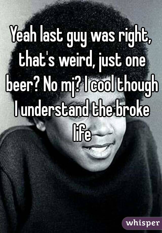 Yeah last guy was right, that's weird, just one beer? No mj? I cool though I understand the broke life