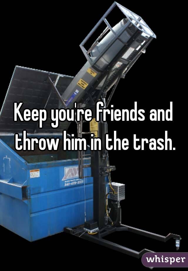 Keep you're friends and throw him in the trash.