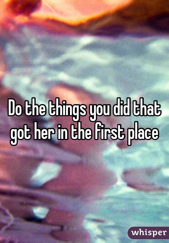 Do the things you did that got her in the first place 