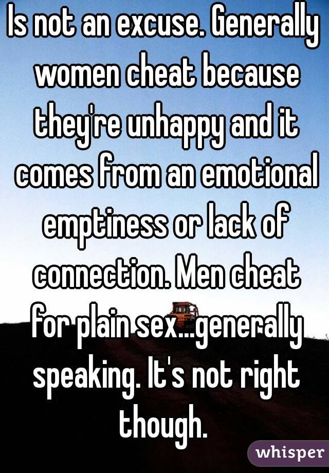 Is not an excuse. Generally women cheat because they're unhappy and it comes from an emotional emptiness or lack of connection. Men cheat for plain sex...generally speaking. It's not right though. 