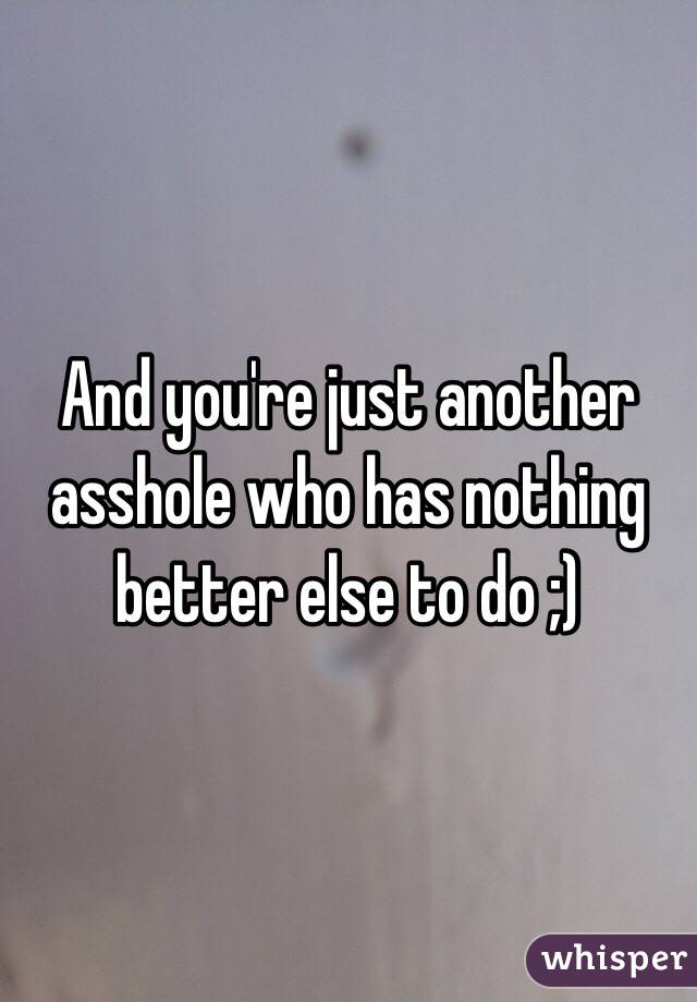 And you're just another asshole who has nothing better else to do ;)