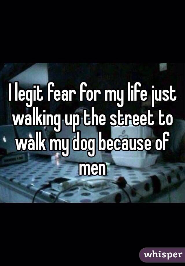 I legit fear for my life just walking up the street to walk my dog because of men